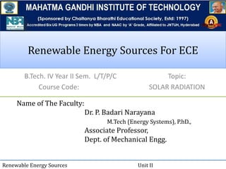 Renewable Energy Sources For ECERenewable Energy Sources For ECE
B.Tech. IV Year II Sem. L/T/P/C
Course Code:
Name of The Faculty:
Dr. P. Badari Narayana
M.Tech (Energy Systems), P.hD.,
Associate Professor,
Dept. of Mechanical Engg.
Renewable Energy Sources Unit II
Topic:
SOLAR RADIATION
 
