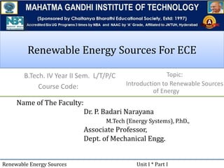 Renewable Energy Sources For ECE
B.Tech. IV Year II Sem. L/T/P/C
Course Code:
Name of The Faculty:
Dr. P. Badari Narayana
M.Tech (Energy Systems), P.hD.,
Associate Professor,
Dept. of Mechanical Engg.
Renewable Energy Sources Unit I * Part I
Topic:
Introduction to Renewable Sources
of Energy
 