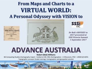 From	Maps	and	Charts	to	a	
VIRTUAL	WORLD:	
A	Personal	Odyssey	with	VISION	to	
ADVANCE	AUSTRALIA	
	
Robert	(Bob)	Williams	
BA	Compu)ng	Studies	(Cartography	major)	-	Canberra	CAE,	MSc	(Cartography)	–	U	Wisconsin,	PhD	–	UNSW	@	ADFA	
Topographic	surveyor	(trade	training),	Cartographer	and	geospa)al	scien)st	
Dr	Bob’s	ODYSSEY	to	
2017	presented	at		
SSSI	Victoria	Summit	
1	September	2017	
 