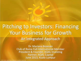 © 2013 AQAL Capital. Strictly Confidential. For qualified investors only.
11
© 2013 AQAL Capital. Strictly Confidential. For qualified investors only
Dr. Mariana Bozesan
Club of Rome Full International Member
President & Founder, AQAL Investing
Partner, AQAL Capital
June 2013, Kuala Lumpur
Pitching to Investors: Financing
Your Business for Growth
An Integrated Approach
 