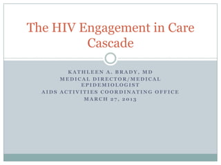 The HIV Engagement in Care
         Cascade

         KATHLEEN A. BRADY, MD
       MEDICAL DIRECTOR/MEDICAL
            EPIDEMIOLOGIST
  AIDS ACTIVITIES COORDINATING OFFICE
             MARCH 27, 2013
 