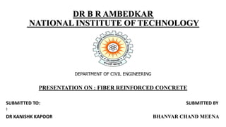 DR B R AMBEDKAR
NATIONAL INSTITUTE OF TECHNOLOGY
DEPARTMENT OF CIVIL ENGINEERING
PRESENTATION ON : FIBER REINFORCED CONCRETE
SUBMITTED TO: SUBMITTED BY
:
DR KANISHK KAPOOR BHANVAR CHAND MEENA
 