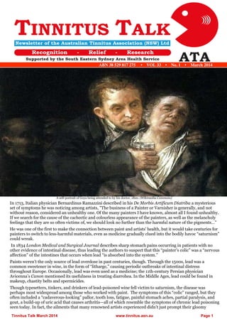 Tinnitus Talk March 2014 www.tinnitus.asn.au Page 1 ABN 38 529 817 275 • VOL 33 • No. 1 • March 2014 A self-portrait of Goya being attended to by his doctor, 1820. (Wikimedia Commons) In 1713, Italian physician Bernardinus Ramazzini described in his De Morbis Artificum Diatriba a mysterious set of symptoms he was noticing among artists, "The business of a Painter or Varnisher is generally, and not without reason, considered an unhealthy one. Of the many painters I have known, almost all I found unhealthy. If we search for the cause of the cachectic and colourless appearance of the painters, as well as the melancholy feelings that they are so often victims of, we should look no further than the harmful nature of the pigments…” He was one of the first to make the connection between paint and artists' health, but it would take centuries for painters to switch to less-harmful materials, even as medicine gradually clued into the bodily havoc “saturnism” could wreak. In 1834 London Medical and Surgical Journal describes sharp stomach pains occurring in patients with no other evidence of intestinal disease, thus leading the authors to suspect that this “painter’s colic” was a “nervous affection” of the intestines that occurs when lead “is absorbed into the system.” Paints weren’t the only source of lead overdose in past centuries, though. Through the 1500s, lead was a common sweetener in wine, in the form of “litharge,” causing periodic outbreaks of intestinal distress throughout Europe. Occasionally, lead was even used as a medicine; the 11th-century Persian physician Avicenna’s Canon mentioned its usefulness in treating diarrohea. In the Middle Ages, lead could be found in makeup, chastity belts and spermicides. Though typesetters, tinkers, and drinkers of lead-poisoned wine fell victim to saturnism, the disease was perhaps most widespread among those who worked with paint. The symptoms of this “colic” ranged, but they often included a “cadaverous-looking” pallor, tooth loss, fatigue, painful stomach aches, partial paralysis, and gout, a build-up of uric acid that causes arthritis—all of which resemble the symptoms of chronic lead poisoning seen today. In fact, the ailments that many renowned artists experienced didn’t just prompt their gloomy  