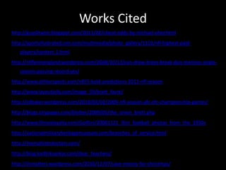 Works Citedhttp://guyslitwire.blogspot.com/2011/02/i-beat-odds-by-michael-oher.htmlhttp://sportsillustrated.cnn.com/multimedia/photo_gallery/1101/nfl-highest-paid-players/content.1.htmlhttp://nflfaninengland.wordpress.com/2008/10/13/can-drew-brees-break-dan-marinos-single-season-passing-record-yes/http://www.athlonsports.com/nfl/5-bold-predictions-2011-nfl-seasonhttp://www.layoutjelly.com/image_59/brett_favre/http://cdbaker.wordpress.com/2010/02/02/2009-nfl-season-afc-nfc-championship-games/http://blogs.citypages.com/blotter/2009/05/the_onion_brett.phphttp://www.illinoisloyalty.com/GoIllini/20081121_illini_football_photos_from_the_1950shttp://nationalmilitaryheritagemuseum.com/branches_of_service.htmlhttp://memphistndoctors.com/http://blog.karthiksankar.com/dear_teachers/http://ilsmatters.wordpress.com/2010/12/07/save-money-for-christmas/