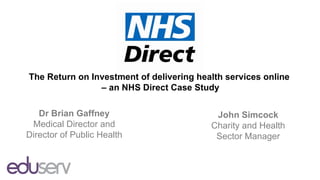The Return on Investment of delivering health services online
                – an NHS Direct Case Study

   Dr Brian Gaffney                        John Simcock
 Medical Director and                     Charity and Health
Director of Public Health                  Sector Manager
 
