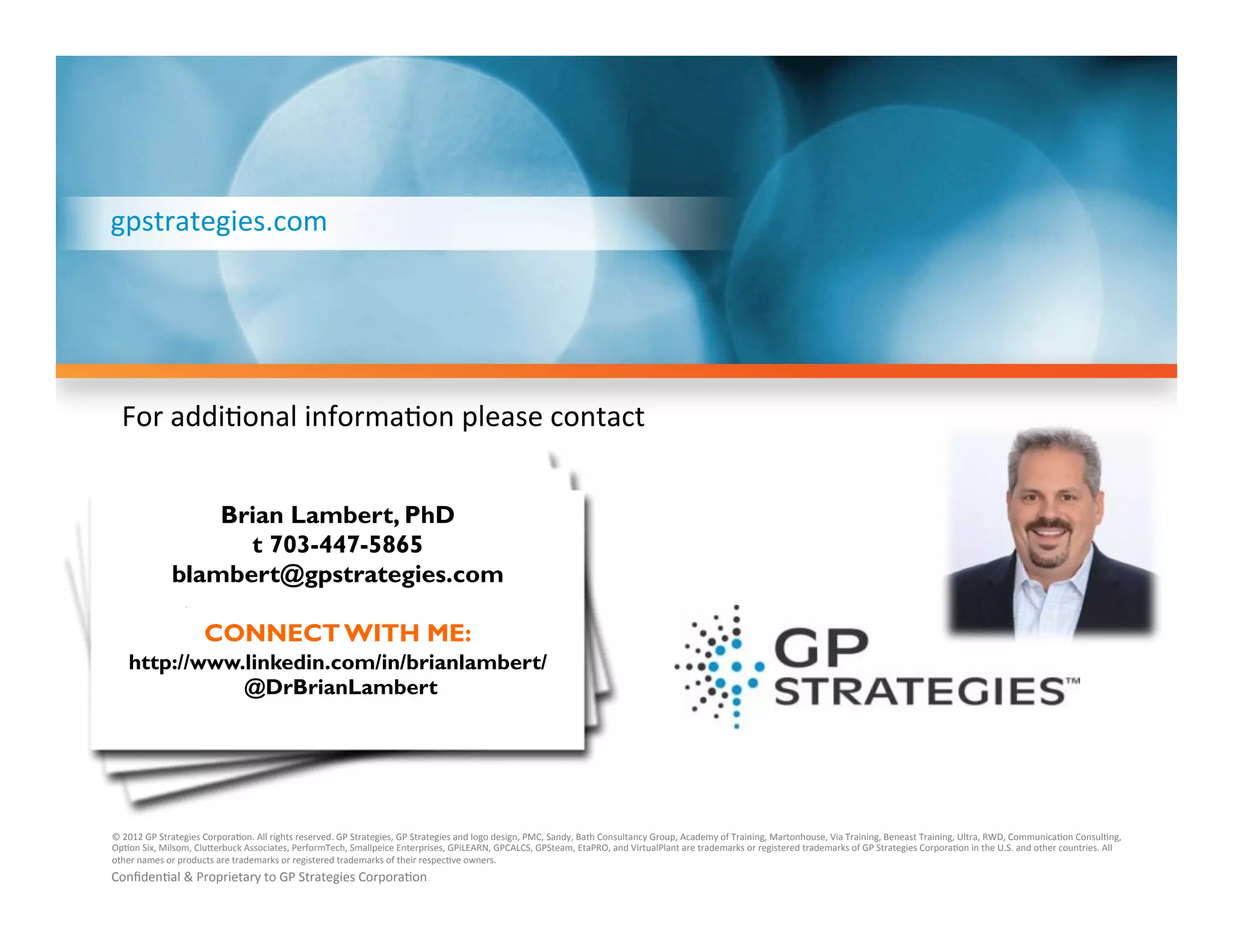gpstrategies.com	
  

For	
  addi'onal	
  informa'on	
  please	
  contact	
  
Brian Lambert, PhD
t 703-447-5865
blambert@gpstrategies.com
CONNECT WITH ME:
http://www.linkedin.com/in/brianlambert/
@DrBrianLambert

©	
  2012	
  GP	
  Strategies	
  Corpora'on.	
  All	
  rights	
  reserved.	
  GP	
  Strategies,	
  GP	
  Strategies	
  and	
  logo	
  design,	
  PMC,	
  Sandy,	
  Bath	
  Consultancy	
  Group,	
  Academy	
  of	
  Training,	
  Martonhouse,	
  Via	
  Training,	
  Beneast	
  Training,	
  Ultra,	
  RWD,	
  Communica'on	
  Consul'ng,	
  
Op'on	
  Six,	
  Milsom,	
  Clu`erbuck	
  Associates,	
  PerformTech,	
  Smallpeice	
  Enterprises,	
  GPiLEARN,	
  GPCALCS,	
  GPSteam,	
  EtaPRO,	
  and	
  VirtualPlant	
  are	
  trademarks	
  or	
  registered	
  trademarks	
  of	
  GP	
  Strategies	
  Corpora'on	
  in	
  the	
  U.S.	
  and	
  other	
  countries.	
  All	
  
other	
  names	
  or	
  products	
  are	
  trademarks	
  or	
  registered	
  trademarks	
  of	
  their	
  respec've	
  owners.	
  

Conﬁden'al	
  &	
  Proprietary	
  to	
  GP	
  Strategies	
  Corpora'on	
  

 