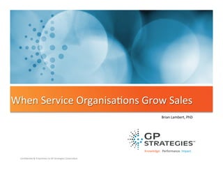 When	
  Service	
  Organisa'ons	
  Grow	
  Sales	
  
Brian	
  Lambert,	
  PhD	
  

Knowledge.	
  	
  Performance.	
  Impact.	
  
Conﬁden'al	
  &	
  Proprietary	
  to	
  GP	
  Strategies	
  Corpora'on	
  

 