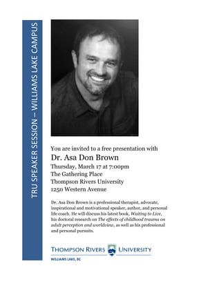 TRUSPEAKERSESSION–WILLIAMSLAKECAMPUS
You are invited to a free presentation with
Dr. Asa Don Brown
Thursday, March 17 at 7:00pm
The Gathering Place
Thompson Rivers University
1250 Western Avenue
Dr. Asa Don Brown is a professional therapist, advocate,
inspirational and motivational speaker, author, and personal
life coach. He will discuss his latest book, Waiting to Live,
his doctoral research on The effects of childhood trauma on
adult perception and worldview, as well as his professional
and personal pursuits.
 