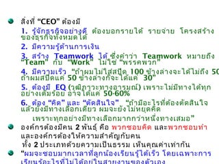 สิ่ง ที่ “CEO” ต้อ งมี
1. รู้จ ัก ธุร กิจ อย่า งดี ต้อ งบอกรายได้ รายจ่า ย โครงสร้า ง
ของธุร กิจ ทั้ง หมดได้
2. มีค วามรู้ด ้า นการเงิน
3. สร้า ง Teamwork ได้ ซึ่ง คำา ว่า Teamwork หมายถึง
“Team” กับ “Work” ไม่ใ ช่ “พรรคพวก ”
4. มีค วามเร็ว “ถ้า ผมไม่ใ ส่ส ปีด 100 ข้า งล่า งจะได้ไ ม่ถ ึง 50
ถ้า ผมสปีด แค่ 50 ข้า งล่า งก็จ ะได้แ ค่ 30”
5. ต้อ งมี EQ (วุฒ ิภ าวะทางอารมณ์) เพราะไม่ม ีท างได้ท ุก
อย่า งเต็ม ร้อ ย อาจได้แ ค่ 50-60%
6. ต้อ ง “คิด ” และ “ตัด สิน ใจ ” “ถ้า มีอ ะไรที่ต ้อ งตัด สิน ใจ
แล้ว ยัง มีท างเลือ กเดีย ว ผมจะยัง ไม่ห ยุด คิด
      เพราะทุก อย่า งมีท างเลือ กมากกว่า หนึ่ง ทางเสมอ ”
องค์ก รต้อ งมีค น 2 พัน ธุ์ คือ พวกชอบคิด และพวกชอบทำา
และองค์ก รต้อ งให้ค วามสำา คัญ กับ คน
ทั้ง 2 ประเภทด้ว ยความเป็น ธรรม เห็น คุณ ค่า เท่า กัน
“ผมจะชอบมากเวลาที่ล ูก น้อ งเรีย นรู้ไ ด้เ ร็ว โดยเฉพาะการ
 