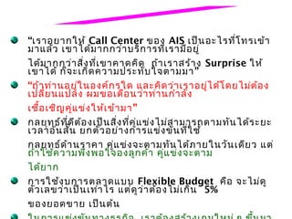 “เราอยากให้ Call Center ของ AIS เป็น อะไรที่โ ทรเข้า
มาแล้ว เขาได้ม ากกว่า บริก ารที่เ รามีอ ยู่
ได้ม ากกว่า สิ่ง ที่เ ขาคาดคิด ถ้า เราสร้า ง Surprise ให้
เขาได้ ก็จ ะเกิด ความประทับ ใจตามมา ”
“ถ้า ท่า นอยู่ใ นองค์ก รใด และคิด ว่า เราอยู่ไ ด้โ ดยไม่ต ้อ ง
เปลี่ย นแปลง ผมขอเตือ นว่า ท่า นกำา ลัง
เชื้อ เชิญ คู่แ ข่ง ให้เ ข้า มา ”
กลยุท ธ์ท ี่ด ีต ้อ งเป็น สิ่ง ที่ค ู่แ ข่ง ไม่ส ามารถตามทัน ได้ร ะยะ
เวลาอัน สั้น ยกตัว อย่า งการแข่ง ขัน ที่ใ ช้
กลยุท ธ์ด ้า นราคา คู่แ ข่ง จะตามทัน ได้ภ ายในวัน เดีย ว แต่
ถ้า ใช้ค วามพึง พอใจองลูก ค้า คู่แ ข่ง จะตาม
ได้ย าก
การใช้ง บการตลาดแบบ Flexible Budget คือ จะไม่ด ู
ตัว เลขว่า เป็น เท่า ไร แต่ด ูว ่า ต้อ งไม่เ กิน 5%
ของยอดขาย เป็น ต้น
 
