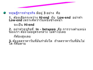 ทฤษฎีก ารทำา ธุร กิจ มีอ ยู่ 3 อย่า ง คือ
1. ต้อ งเลือ กระหว่า ง Hi-end กับ Low-end อย่า ทำา
Low-end เพราะคิด ว่า วัน หนึ่ง ข้า งหน้า
    จะเป็น Hi-end
2. อย่า ทำา ธุร กิจ ที่ In – between คือ การวางตำา แหน่ง
ของเรา ต้อ งไม่อ ยู่ต รงกลาง ไม่ต ำ่า ไปเลย
    ก็ต ้อ งสูง เลย
3. ต้อ งลดราคาวัน ที่ม ัน กำา ลัง โต ถ้า ลดราคาวัน ที่ม ัน ไม่
โต ก็ค ือ ตาย
 