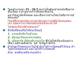 “ผมทำำ งำนมำ 25 – 26 ปี พบว่ำ ยิ่ง ต้อ งอ่ำ นหนัง สือ มำก
ขึ้น เรื่อ ย ๆ อ่ำ นมำกกว่ำ ที่เ คยเรีย นใน
มหำวิท ยำลัย ทั้ง หมด และเป็น กำรอ่ำ นโดยไม่ม ีอ ำจำรย์
สอนเลย ”
“ผมรู้ส ึก หงุด หงิด เวลำลูก น้อ งบ่น ว่ำ บริษ ัท ไม่เ คยสอน
เขำ แสดงว่ำ เรำต้อ งสอนก่อ นจึง จะทำำ ได้
ไม่ช อบเรีย นรู้ด ้ว ยตนเอง ”
ปัจ จัย ที่ส ่ง เสริม ให้ค นเรีย นรู้
1. แรงผลัก ดัน ในตัว เอง
2. ต้อ งถูก วัด และตรวจสอบ
3. เมื่อ ถูก วัด ก็ต ้อ งมีแ รงจูง ใจ ซึ่ง ไม่ใ ช่เ รื่อ งเงิน อย่ำ ง
เดีย ว แต่ร วมถึง ลำภ ยศ ขวัญ กำำ ลัง ใจ
ถ้ำ ยัง ลงโทษคนเลวไม่ไ ด้ ต้อ งให้ร ำงวัล คนดีไ ว้ก ่อ น ถ้ำ
ไม่ล งโทษคนเลว และไม่ใ ห้ร ำงวัล คนดี
ด้ว ย คนดีจ ะหนีจ ำกองค์ก ร
 