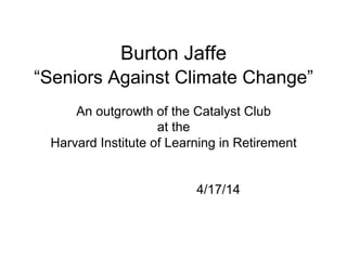 Burton Jaffe
“Seniors Against Climate Change”
An outgrowth of the Catalyst Club
at the
Harvard Institute of Learning in Retirement
4/17/14
 