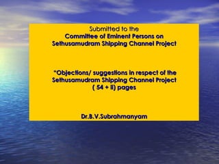 Submitted to the Committee of Eminent Persons on Sethusamudram Shipping Channel Project  “ Objections/ suggestions in respect of the Sethusamudram Shipping Channel Project ( 54 + ii) pages Dr.B.V.Subrahmanyam 