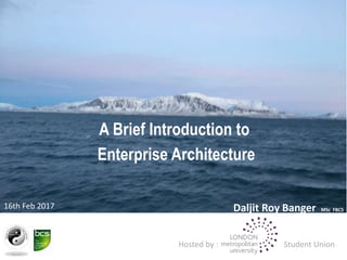 A Brief Introduction to
Enterprise Architecture
Daljit Roy Banger MSc FBCS
16th Feb 2017
Hosted by : Student Union
 
