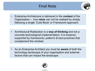Final Note
• Enterprise Architecture is delivered in the context of the
Organisation – true value can not be realised by simply
following a single ‘Cook Book’ or Framework approach.
• Architectural Realization is a way of thinking and not a
concrete technological implementation. It is however,
supported by frameworks, patterns & best practices that
complement the mindset.
• As an Enterprise Architect you must be aware of both the
technology landscape of your organisation and external
factors that can impact the landscape
 