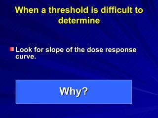 When a threshold is difficult to
When a threshold is difficult to
determine
determine
Look for slope of the dose response
Look for slope of the dose response
curve.
curve.
Why?
Why?
 