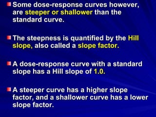 Some dose-response curves however,
Some dose-response curves however,
are
are steeper or shallower
steeper or shallower than the
than the
standard curve.
standard curve.
The steepness is quantified by the
The steepness is quantified by the Hill
Hill
slope,
slope, also called a
also called a slope factor.
slope factor.
A dose-response curve with a standard
A dose-response curve with a standard
slope has a Hill slope of
slope has a Hill slope of 1.0.
1.0.
A steeper curve has a higher slope
A steeper curve has a higher slope
factor, and a shallower curve has a lower
factor, and a shallower curve has a lower
slope factor.
slope factor.
 