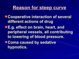 Reason for steep curve
Reason for steep curve
Cooperative interaction of several
Cooperative interaction of several
different actions of drug
different actions of drug
E.g. effect on brain, heart, and
E.g. effect on brain, heart, and
peripheral vessels, all contributing
peripheral vessels, all contributing
to lowering of blood pressure.
to lowering of blood pressure.
Coma caused by sedative
Coma caused by sedative
hypnotics.
hypnotics.
 
