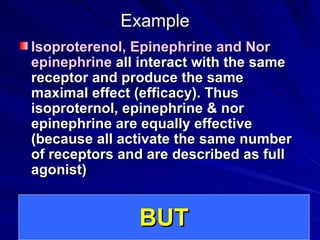 Example
Example
Isoproterenol, Epinephrine and Nor
Isoproterenol, Epinephrine and Nor
epinephrine
epinephrine all interact with the same
all interact with the same
receptor and produce the same
receptor and produce the same
maximal effect (efficacy). Thus
maximal effect (efficacy). Thus
isoproternol, epinephrine & nor
isoproternol, epinephrine & nor
epinephrine are equally effective
epinephrine are equally effective
(because all activate the same number
(because all activate the same number
of receptors and are described as full
of receptors and are described as full
agonist)
agonist)
BUT
BUT
 