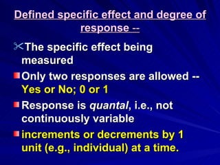 Defined specific effect and degree of
Defined specific effect and degree of
response
response --
--
The specific effect being
The specific effect being
measured
measured
Only two responses are allowed --
Only two responses are allowed --
Yes or No; 0 or 1
Yes or No; 0 or 1
Response is
Response is quantal
quantal, i.e., not
, i.e., not
continuously variable
continuously variable
increments or decrements by 1
increments or decrements by 1
unit (e.g., individual) at a time.
unit (e.g., individual) at a time.
 