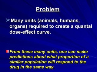 Problem
Problem
Many units (animals, humans,
Many units (animals, humans,
organs) required to create a quantal
organs) required to create a quantal
dose-effect curve.
dose-effect curve.
From these many units, one can make
From these many units, one can make
predictions about what proportion of a
predictions about what proportion of a
similar population will respond to the
similar population will respond to the
drug in the same way
drug in the same way.
.
 