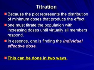 Titration
Titration
Because the plot represents the distribution
Because the plot represents the distribution
of minimum doses that produce the effect,
of minimum doses that produce the effect,
one must titrate the population with
one must titrate the population with
increasing doses until virtually all members
increasing doses until virtually all members
respond.
respond.
In essence, one is finding the
In essence, one is finding the individual
individual
effective dose.
effective dose.
This can be done in two ways
This can be done in two ways
 
