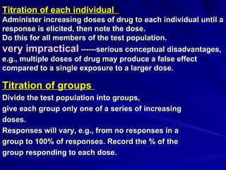 Titration of each individual
Titration of each individual
Administer increasing doses of drug to each individual until a
Administer increasing doses of drug to each individual until a
response is elicited, then note the dose.
response is elicited, then note the dose.
Do this for all members of the test population.
Do this for all members of the test population.
very impractical
very impractical ------serious conceptual disadvantages,
------serious conceptual disadvantages,
e.g., multiple doses of drug may produce a false effect
e.g., multiple doses of drug may produce a false effect
compared to a single exposure to a larger dose.
compared to a single exposure to a larger dose.
Titration of groups
Titration of groups
Divide the test population into groups,
Divide the test population into groups,
give each group only one of a series of increasing
give each group only one of a series of increasing
doses.
doses.
Responses will vary, e.g., from no responses in a
Responses will vary, e.g., from no responses in a
group to 100% of responses. Record the % of the
group to 100% of responses. Record the % of the
group responding to each dose.
group responding to each dose.
 