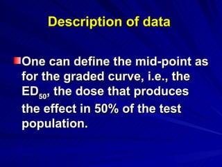 Description of data
Description of data
One can define the mid-point as
One can define the mid-point as
for the graded curve, i.e., the
for the graded curve, i.e., the
ED
ED50
50, the dose that produces
, the dose that produces
the effect in 50% of the test
the effect in 50% of the test
population.
population.
 