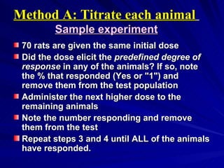 Method A: Titrate each animal
Method A: Titrate each animal
Sample experiment
Sample experiment
70 rats are given the same initial dose
70 rats are given the same initial dose
Did the dose elicit the
Did the dose elicit the predefined degree of
predefined degree of
response
response in any of the animals? If so, note
in any of the animals? If so, note
the % that responded (Yes or "1") and
the % that responded (Yes or "1") and
remove them from the test population
remove them from the test population
Administer the next higher dose to the
Administer the next higher dose to the
remaining animals
remaining animals
Note the number responding and remove
Note the number responding and remove
them from the test
them from the test
Repeat steps 3 and 4 until ALL of the animals
Repeat steps 3 and 4 until ALL of the animals
have responded.
have responded.
 