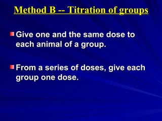 Method B -- Titration of groups
Method B -- Titration of groups
Give one and the same dose to
Give one and the same dose to
each animal of a group.
each animal of a group.
From a series of doses, give each
From a series of doses, give each
group one dose.
group one dose.
 