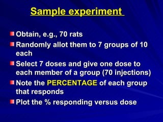 Sample experiment
Sample experiment
Obtain, e.g., 70 rats
Obtain, e.g., 70 rats
Randomly allot them to 7 groups of 10
Randomly allot them to 7 groups of 10
each
each
Select 7 doses and give one dose to
Select 7 doses and give one dose to
each member of a group (70 injections)
each member of a group (70 injections)
Note the
Note the PERCENTAGE
PERCENTAGE of each group
of each group
that responds
that responds
Plot the % responding versus dose
Plot the % responding versus dose
 