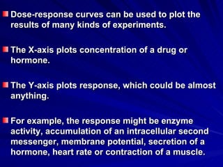Dose-response curves can be used to plot the
Dose-response curves can be used to plot the
results of many kinds of experiments.
results of many kinds of experiments.
The X-axis plots concentration of a drug or
The X-axis plots concentration of a drug or
hormone.
hormone.
The Y-axis plots response, which could be almost
The Y-axis plots response, which could be almost
anything.
anything.
For example, the response might be enzyme
For example, the response might be enzyme
activity, accumulation of an intracellular second
activity, accumulation of an intracellular second
messenger, membrane potential, secretion of a
messenger, membrane potential, secretion of a
hormone, heart rate or contraction of a muscle.
hormone, heart rate or contraction of a muscle.
 