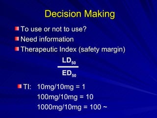 To use or not to use?
To use or not to use?
Need information
Need information
Therapeutic Index (safety margin)
Therapeutic Index (safety margin)
Decision Making
Decision Making
TI: 10mg/10mg = 1
100mg/10mg = 10
1000mg/10mg = 100 ~
LD50
ED50
 