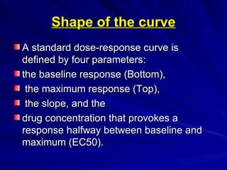 Shape of the curve
Shape of the curve
A standard dose-response curve is
A standard dose-response curve is
defined by four parameters:
defined by four parameters:
the baseline response (Bottom),
the baseline response (Bottom),
the maximum response (Top),
the maximum response (Top),
the slope, and the
the slope, and the
drug concentration that provokes a
drug concentration that provokes a
response halfway between baseline and
response halfway between baseline and
maximum (EC50).
maximum (EC50).
 