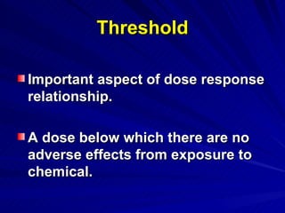 Threshold
Threshold
Important aspect of dose response
Important aspect of dose response
relationship.
relationship.
A dose below which there are no
A dose below which there are no
adverse effects from exposure to
adverse effects from exposure to
chemical.
chemical.
 