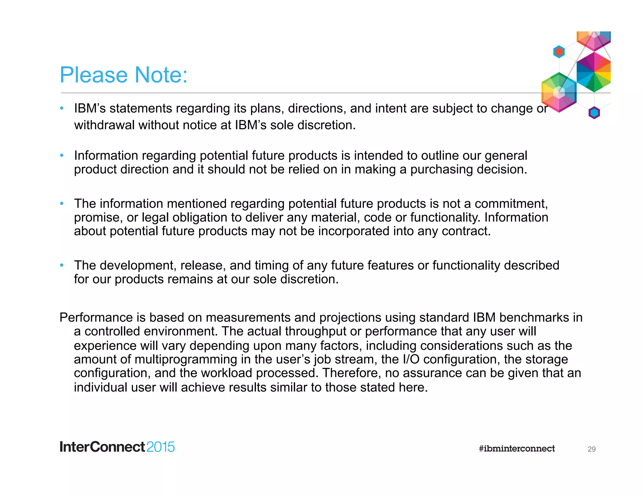 Please Note:
•  IBM’s statements regarding its plans, directions, and intent are subject to change or
withdrawal without notice at IBM’s sole discretion.
•  Information regarding potential future products is intended to outline our general
product direction and it should not be relied on in making a purchasing decision.
•  The information mentioned regarding potential future products is not a commitment,
promise, or legal obligation to deliver any material, code or functionality. Information
about potential future products may not be incorporated into any contract.
•  The development, release, and timing of any future features or functionality described
for our products remains at our sole discretion.
Performance is based on measurements and projections using standard IBM benchmarks in
a controlled environment. The actual throughput or performance that any user will
experience will vary depending upon many factors, including considerations such as the
amount of multiprogramming in the user’s job stream, the I/O configuration, the storage
configuration, and the workload processed. Therefore, no assurance can be given that an
individual user will achieve results similar to those stated here.
29
 