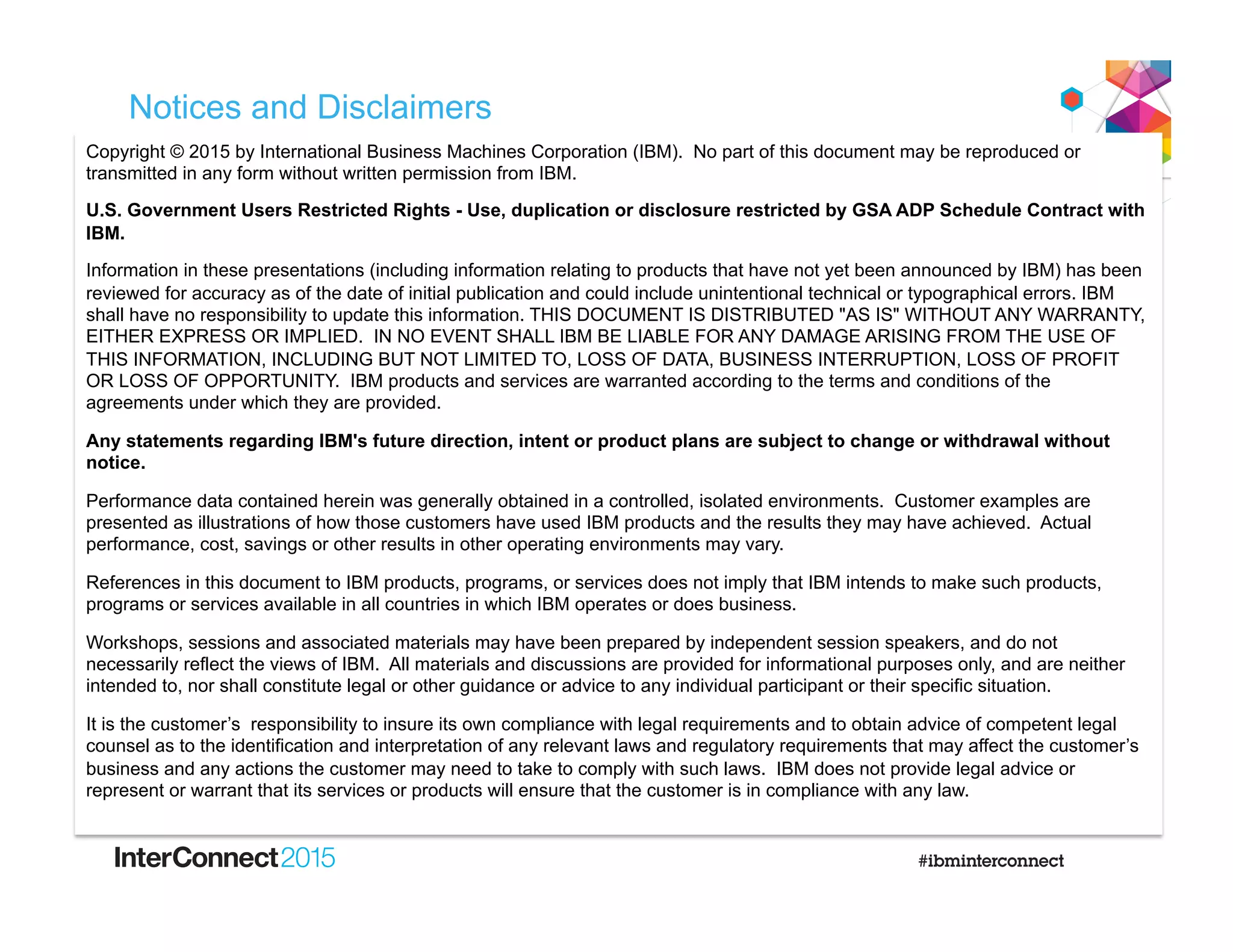 Notices and Disclaimers
Copyright © 2015 by International Business Machines Corporation (IBM). No part of this document may be reproduced or
transmitted in any form without written permission from IBM.
U.S. Government Users Restricted Rights - Use, duplication or disclosure restricted by GSA ADP Schedule Contract with
IBM.
Information in these presentations (including information relating to products that have not yet been announced by IBM) has been
reviewed for accuracy as of the date of initial publication and could include unintentional technical or typographical errors. IBM
shall have no responsibility to update this information. THIS DOCUMENT IS DISTRIBUTED "AS IS" WITHOUT ANY WARRANTY,
EITHER EXPRESS OR IMPLIED. IN NO EVENT SHALL IBM BE LIABLE FOR ANY DAMAGE ARISING FROM THE USE OF
THIS INFORMATION, INCLUDING BUT NOT LIMITED TO, LOSS OF DATA, BUSINESS INTERRUPTION, LOSS OF PROFIT
OR LOSS OF OPPORTUNITY. IBM products and services are warranted according to the terms and conditions of the
agreements under which they are provided.
Any statements regarding IBM's future direction, intent or product plans are subject to change or withdrawal without
notice.
Performance data contained herein was generally obtained in a controlled, isolated environments. Customer examples are
presented as illustrations of how those customers have used IBM products and the results they may have achieved. Actual
performance, cost, savings or other results in other operating environments may vary.
References in this document to IBM products, programs, or services does not imply that IBM intends to make such products,
programs or services available in all countries in which IBM operates or does business.
Workshops, sessions and associated materials may have been prepared by independent session speakers, and do not
necessarily reflect the views of IBM. All materials and discussions are provided for informational purposes only, and are neither
intended to, nor shall constitute legal or other guidance or advice to any individual participant or their specific situation.
It is the customer’s responsibility to insure its own compliance with legal requirements and to obtain advice of competent legal
counsel as to the identification and interpretation of any relevant laws and regulatory requirements that may affect the customer’s
business and any actions the customer may need to take to comply with such laws. IBM does not provide legal advice or
represent or warrant that its services or products will ensure that the customer is in compliance with any law.
 