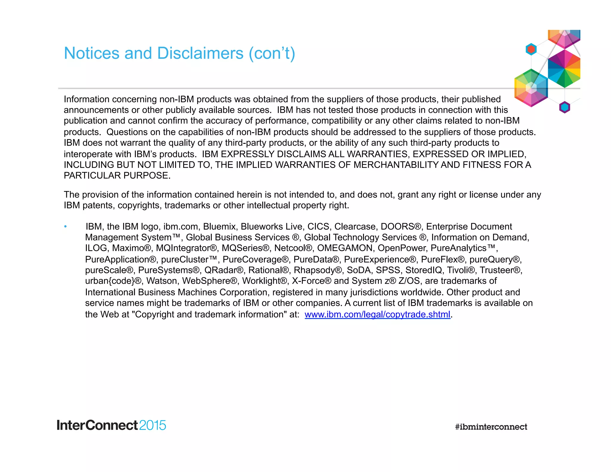 Notices and Disclaimers (con’t)
Information concerning non-IBM products was obtained from the suppliers of those products, their published
announcements or other publicly available sources. IBM has not tested those products in connection with this
publication and cannot confirm the accuracy of performance, compatibility or any other claims related to non-IBM
products. Questions on the capabilities of non-IBM products should be addressed to the suppliers of those products.
IBM does not warrant the quality of any third-party products, or the ability of any such third-party products to
interoperate with IBM’s products. IBM EXPRESSLY DISCLAIMS ALL WARRANTIES, EXPRESSED OR IMPLIED,
INCLUDING BUT NOT LIMITED TO, THE IMPLIED WARRANTIES OF MERCHANTABILITY AND FITNESS FOR A
PARTICULAR PURPOSE.
The provision of the information contained herein is not intended to, and does not, grant any right or license under any
IBM patents, copyrights, trademarks or other intellectual property right.
•  IBM, the IBM logo, ibm.com, Bluemix, Blueworks Live, CICS, Clearcase, DOORS®, Enterprise Document
Management System™, Global Business Services ®, Global Technology Services ®, Information on Demand,
ILOG, Maximo®, MQIntegrator®, MQSeries®, Netcool®, OMEGAMON, OpenPower, PureAnalytics™,
PureApplication®, pureCluster™, PureCoverage®, PureData®, PureExperience®, PureFlex®, pureQuery®,
pureScale®, PureSystems®, QRadar®, Rational®, Rhapsody®, SoDA, SPSS, StoredIQ, Tivoli®, Trusteer®,
urban{code}®, Watson, WebSphere®, Worklight®, X-Force® and System z® Z/OS, are trademarks of
International Business Machines Corporation, registered in many jurisdictions worldwide. Other product and
service names might be trademarks of IBM or other companies. A current list of IBM trademarks is available on
the Web at "Copyright and trademark information" at: www.ibm.com/legal/copytrade.shtml.
 