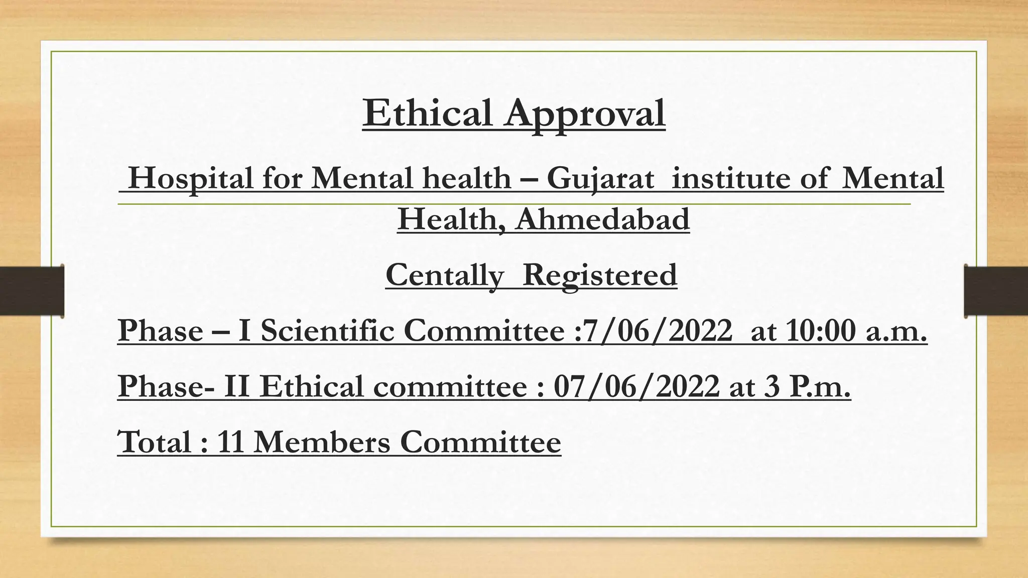 Ethical Approval
Hospital for Mental health – Gujarat institute of Mental
Health, Ahmedabad
Centally Registered
Phase – I Scientific Committee :7/06/2022 at 10:00 a.m.
Phase- II Ethical committee : 07/06/2022 at 3 P.m.
Total : 11 Members Committee
 