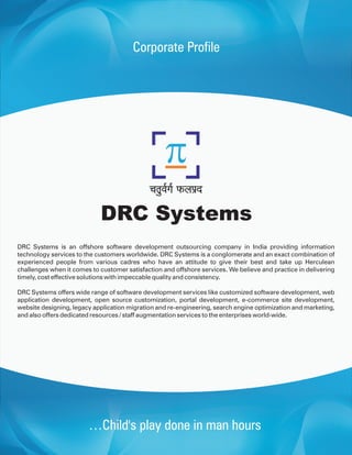 Corporate Profile




                            DRC Systems
DRC Systems is an offshore software development outsourcing company in India providing information
technology services to the customers worldwide. DRC Systems is a conglomerate and an exact combination of
experienced people from various cadres who have an attitude to give their best and take up Herculean
challenges when it comes to customer satisfaction and offshore services. We believe and practice in delivering
timely, cost effective solutions with impeccable quality and consistency.

DRC Systems offers wide range of software development services like customized software development, web
application development, open source customization, portal development, e-commerce site development,
website designing, legacy application migration and re-engineering, search engine optimization and marketing,
and also offers dedicated resources / staff augmentation services to the enterprises world-wide.




                        …Child's play done in man hours
 