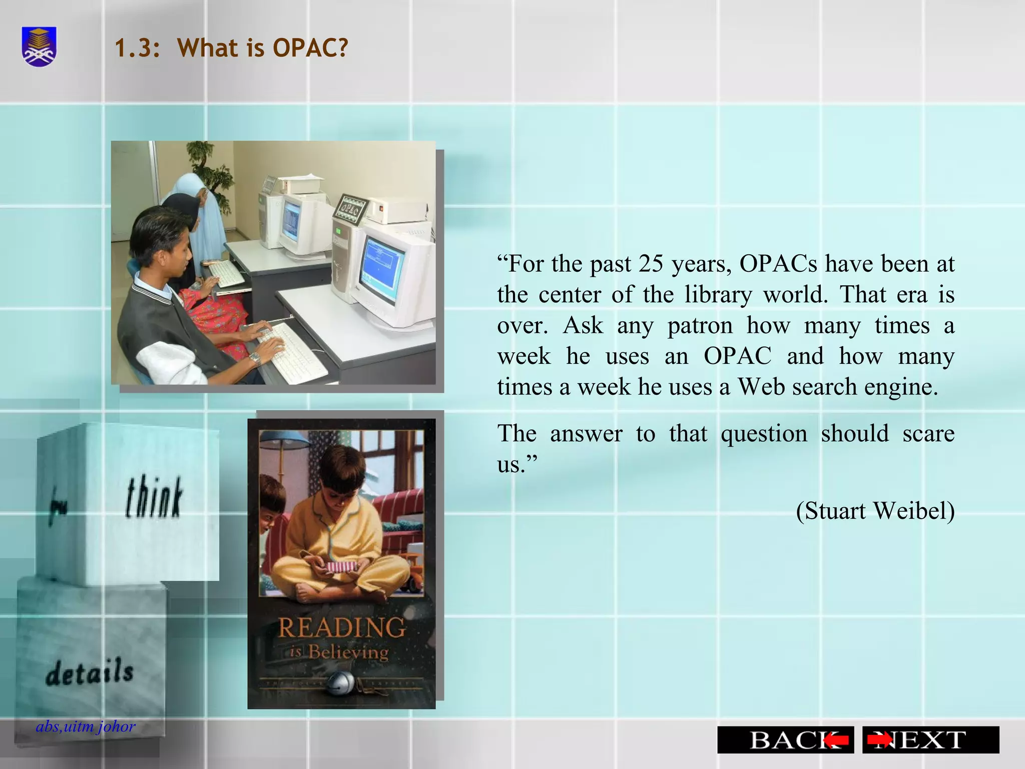 1.3:  What is OPAC? “ For the past 25 years, OPACs have been at the center of the library world. That era is over. Ask any patron how many times a week he uses an OPAC and how many times a week he uses a Web search engine. The answer to that question should scare us.” (Stuart Weibel) 