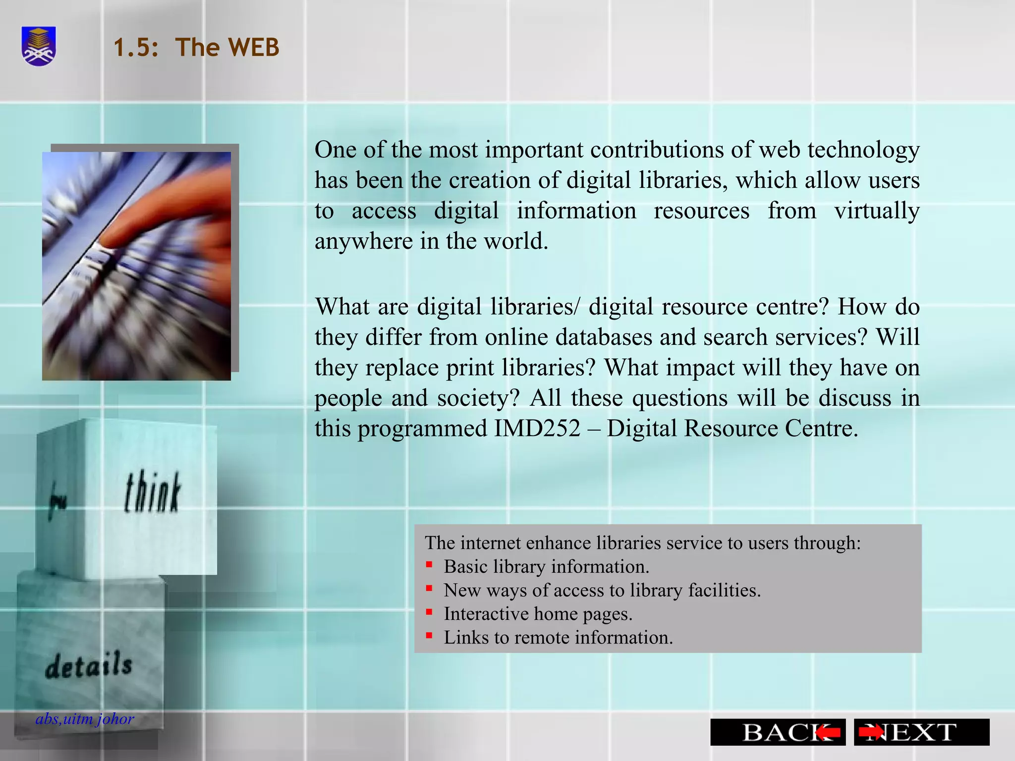 1.5:  The WEB One of the most important contributions of web technology has been the creation of digital libraries, which allow users to access digital information resources from virtually anywhere in the world. What are digital libraries/ digital resource centre? How do they differ from online databases and search services? Will they replace print libraries? What impact will they have on people and society? All these questions will be discuss in this programmed IMD252 – Digital Resource Centre. The internet enhance libraries service to users through: Basic library information. New ways of access to library facilities. Interactive home pages. Links to remote information. 