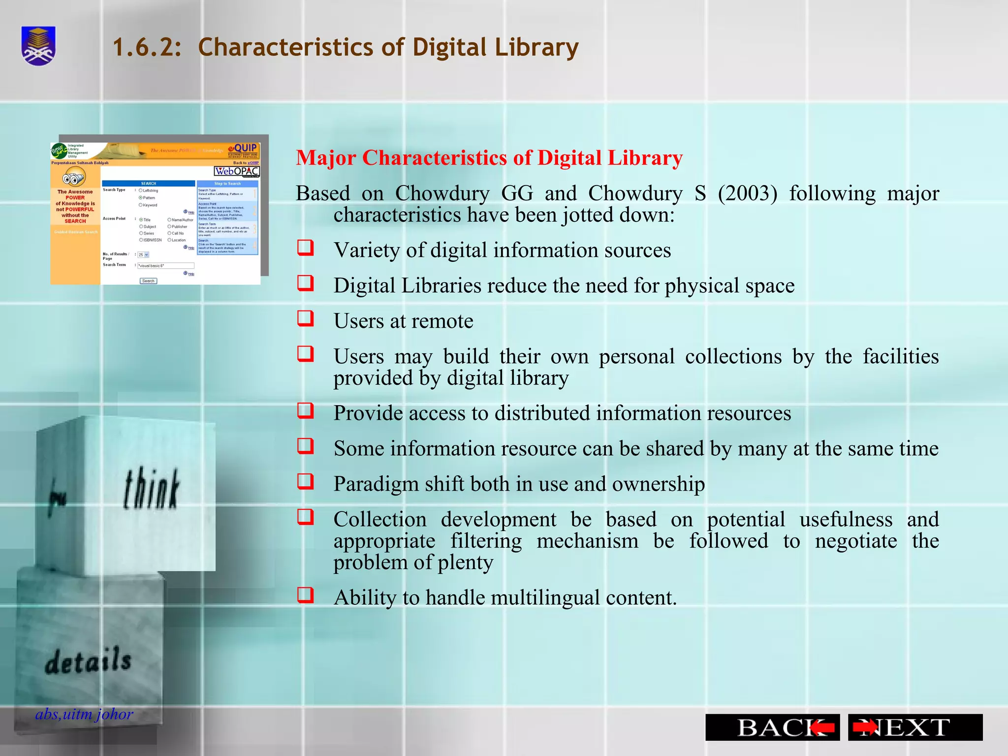 1.6.2:  Characteristics of Digital Library Major Characteristics of Digital Library Based on Chowdury GG and Chowdury S (2003) following major characteristics have been jotted down: Variety of digital information sources Digital Libraries reduce the need for physical space Users at remote Users may build their own personal collections by the facilities provided by digital library Provide access to distributed information resources Some information resource can be shared by many at the same time Paradigm shift both in use and ownership Collection development be based on potential usefulness and appropriate filtering mechanism be followed to negotiate the problem of plenty Ability to handle multilingual content. 