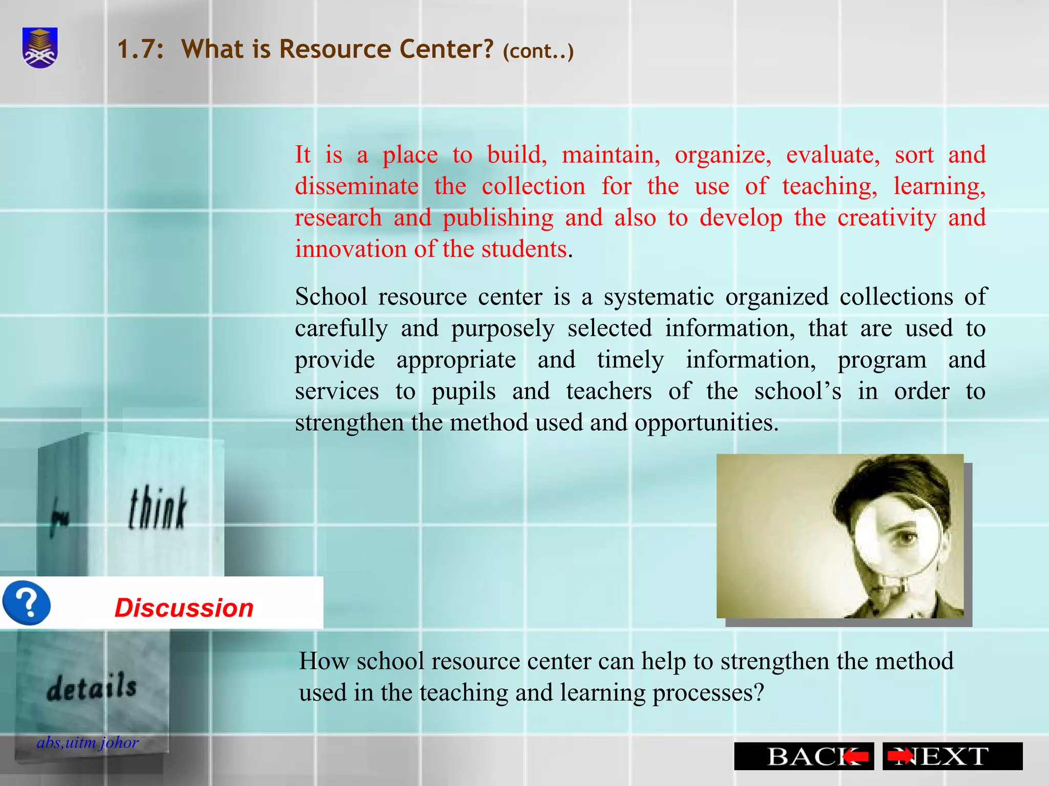 1.7:  What is Resource Center?  (cont..) It is a place to build, maintain, organize, evaluate, sort and disseminate the collection for the use of teaching, learning, research and publishing and also to develop the creativity and innovation of the students . School resource center is a systematic organized collections of carefully and purposely selected information, that are used to provide appropriate and timely information, program and services to pupils and teachers of the school’s in order to strengthen the method used and opportunities. Discussion How school resource center can help to strengthen the method used in the teaching and learning processes?  