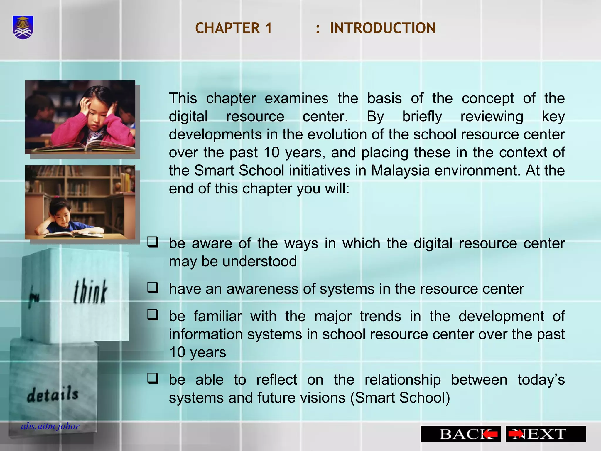 CHAPTER 1 :  INTRODUCTION This chapter examines the basis of the concept of the digital resource center. By briefly reviewing key developments in the evolution of the school resource center over the past 10 years, and placing these in the context of the Smart School initiatives in Malaysia environment. At the end of this chapter you will: be aware of the ways in which the digital resource center may be understood have an awareness of systems in the resource center be familiar with the major trends in the development of information systems in school resource center over the past 10 years be able to reflect on the relationship between today’s systems and future visions (Smart School) 