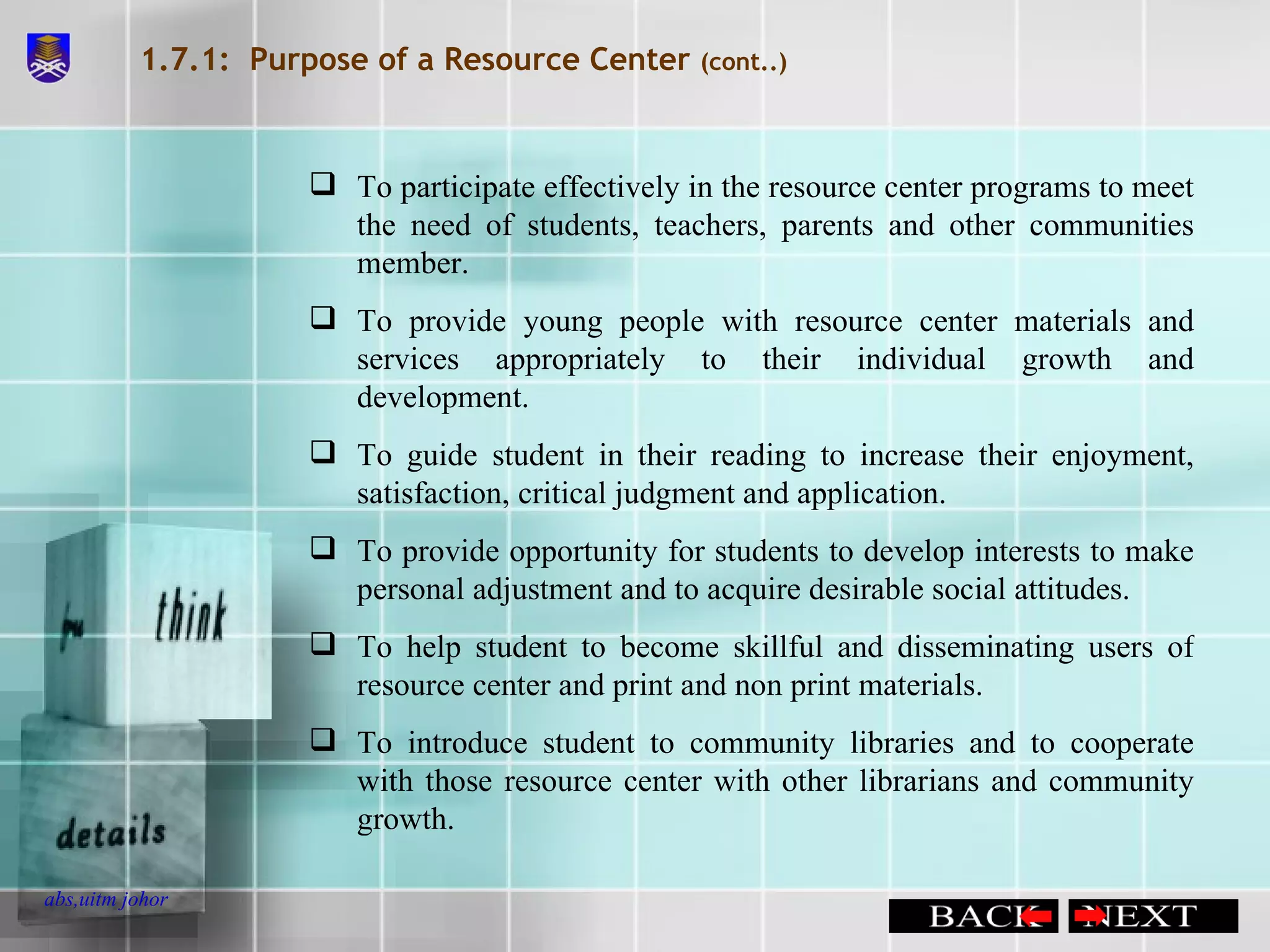 1.7.1:  Purpose of a Resource Center  (cont..) To participate effectively in the resource center programs to meet the need of students, teachers, parents and other communities member. To provide young people with resource center materials and services appropriately to their individual growth and development. To guide student in their reading to increase their enjoyment, satisfaction, critical judgment and application. To provide opportunity for students to develop interests to make personal adjustment and to acquire desirable social attitudes. To help student to become skillful and disseminating users of resource center and print and non print materials. To introduce student to community libraries and to cooperate with those resource center with other librarians and community growth. 