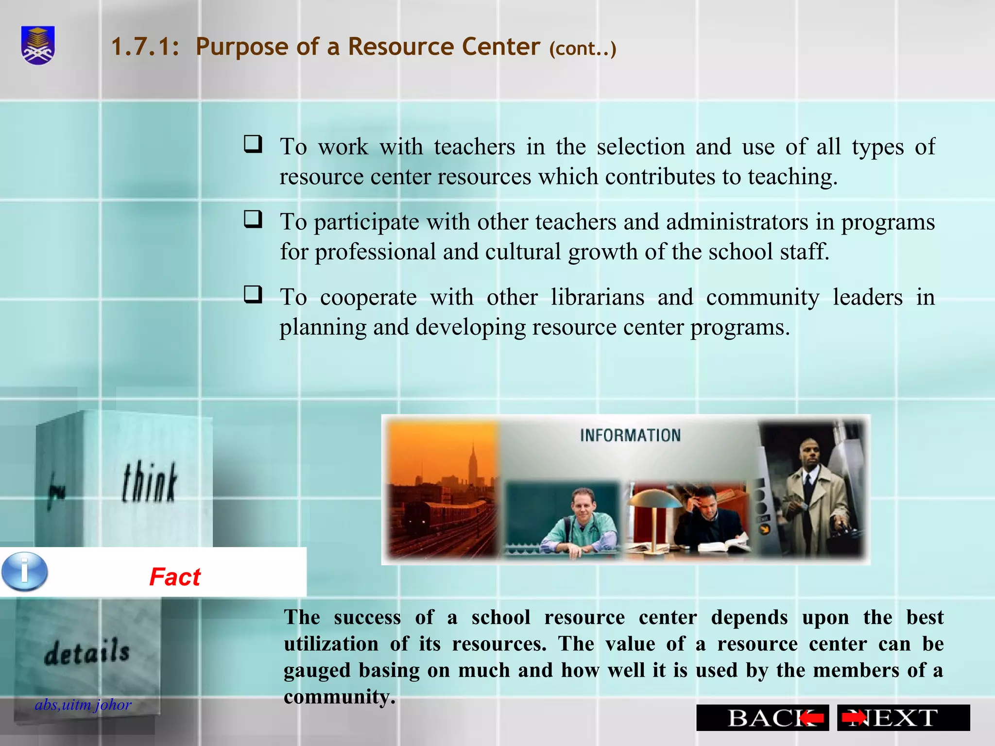 1.7.1:  Purpose of a Resource Center  (cont..) To work with teachers in the selection and use of all types of resource center resources which contributes to teaching. To participate with other teachers and administrators in programs for professional and cultural growth of the school staff.  To cooperate with other librarians and community leaders in planning and developing resource center programs. Fact The success of a school resource center depends upon the best utilization of its resources. The value of a resource center can be gauged basing on much and how well it is used by the members of a community.  
