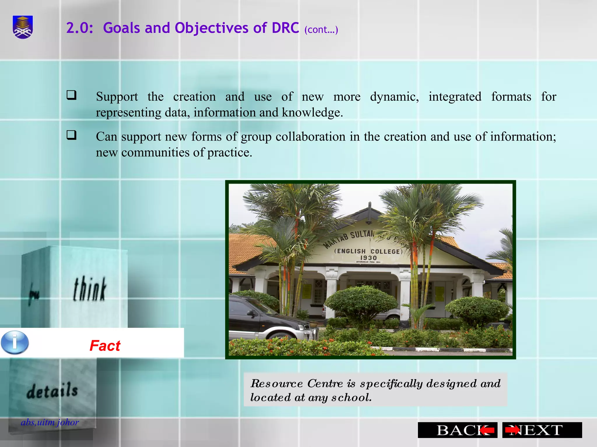 2.0:  Goals and Objectives of DRC  (cont…) Fact Support the creation and use of new more dynamic, integrated formats for representing data, information and knowledge. Can support new forms of group collaboration in the creation and use of information; new communities of practice. Resource Centre is specifically designed and located at any school. 
