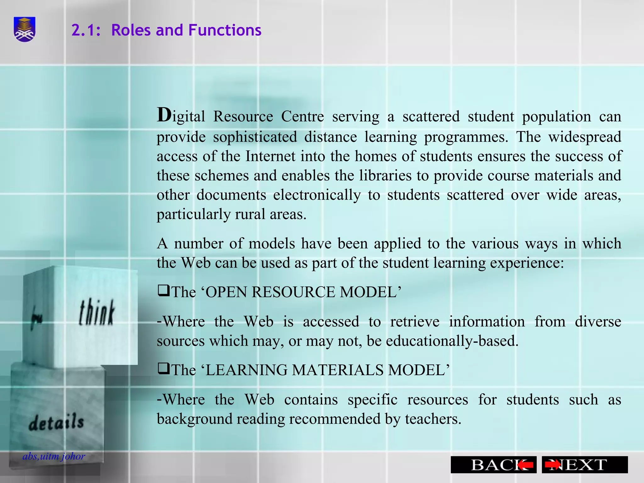 2.1:  Roles and Functions D igital Resource Centre serving a scattered student population can provide sophisticated distance learning programmes. The widespread access of the Internet into the homes of students ensures the success of these schemes and enables the libraries to provide course materials and other documents electronically to students scattered over wide areas, particularly rural areas. A number of models have been applied to the various ways in which the Web can be used as part of the student learning experience: The ‘OPEN RESOURCE MODEL’ Where the Web is accessed to retrieve information from diverse sources which may, or may not, be educationally-based. The ‘LEARNING MATERIALS MODEL’ Where the Web contains specific resources for students such as background reading recommended by teachers. 